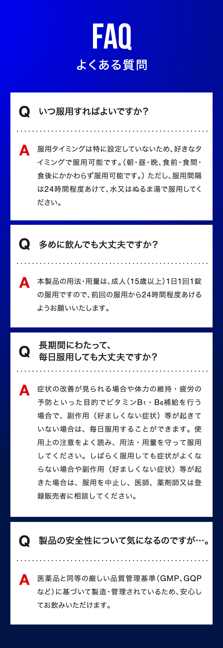 よくある質問　Qいつ服用すればよいですか？　A好きなタイミングで服用可能です。　Q多めに飲んでも大丈夫ですか？　A1日1回1錠の服用ですので、前回の服用から24時間程度あけるようお願い致します。　Q長期間にわたって、毎日服用しても大丈夫ですか？　A副作用等が起きていない場合は、毎日服用することができます。　Q製品の安全性について気になるのですが…。 A医薬品と同等の厳しい品質管理基準に基づいて製造・管理されているため、安心してお飲みいただけます。