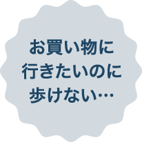 お買い物に行きたいのに歩けない…