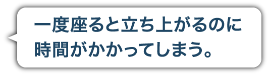 一度座ると立ち上がるのに時間がかかってしまう。
