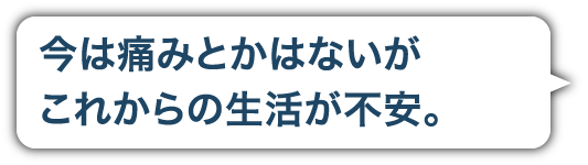 今は痛みとかはひどくないがこれからの生活が不安