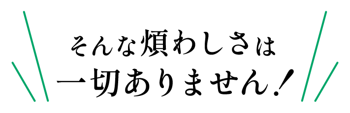 そんな煩わしさは一切ありません！