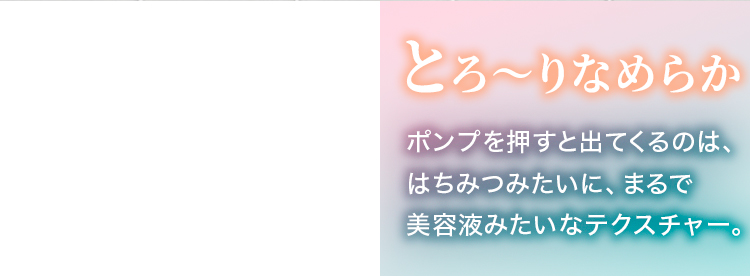とろ～りなめらか ポンプを押すと出てくるのは、はちみつみたいに、まるで美容液みたいなテクスチャー。