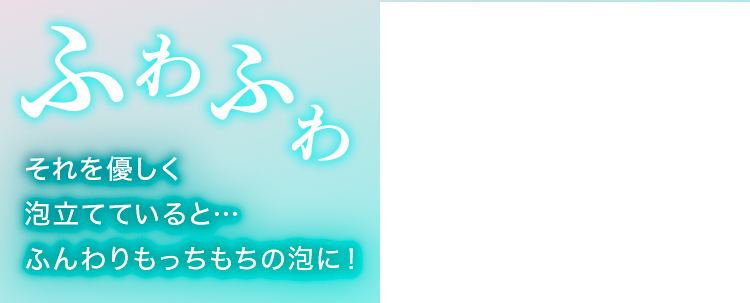 ふわふわ それを優しく泡立てていると…ふんわりもっちもちの泡に！