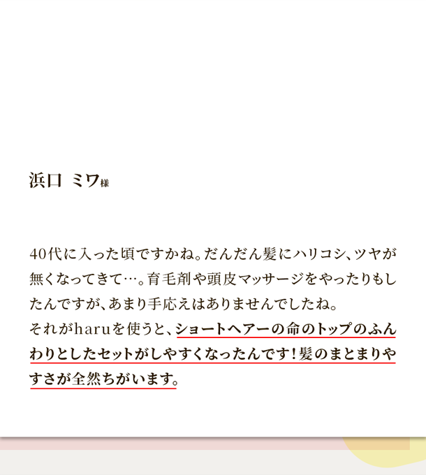40代に入った頃ですかね。だんだん髪にハリコシ、ツヤが無くなってきて…。育毛剤や頭皮マッサージをやったりもしたんですが、あまり手応えはありませんでしたね。それがharuを使うと、ショートヘアーの命のトップのふんわりとしたセットがしやすくなったんです！髪のまとまりやすさが全然ちがいます。