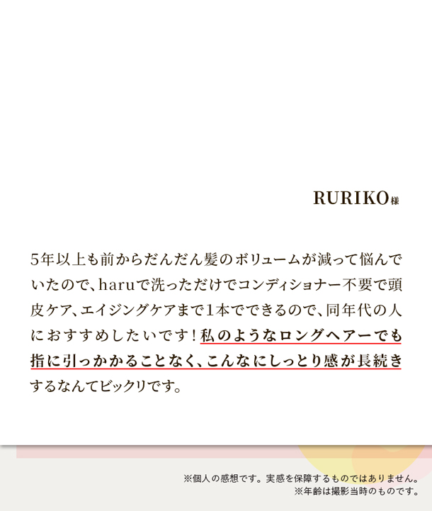 5年以上も前からだんだん髪のボリュームが減って悩んでいたので、haruで洗っただけでコンディショナー不要で頭皮ケア、エイジングケアまで１本でできるので、同年代の人におすすめしたいです！私のようなロングヘアーでも指に引っかかることなく、こんなにしっとり感が長続きするなんてビックリです。