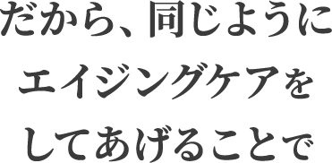 だから、同じようにエイジングケアをしてあげることで
