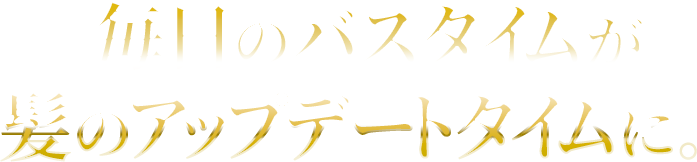 毎日のバスタイムが髪のアップデートタイムに。