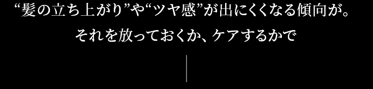 髪の立ち上がりやツヤ感が出にくくなる傾向が。それを放っておくか、ケアするかで