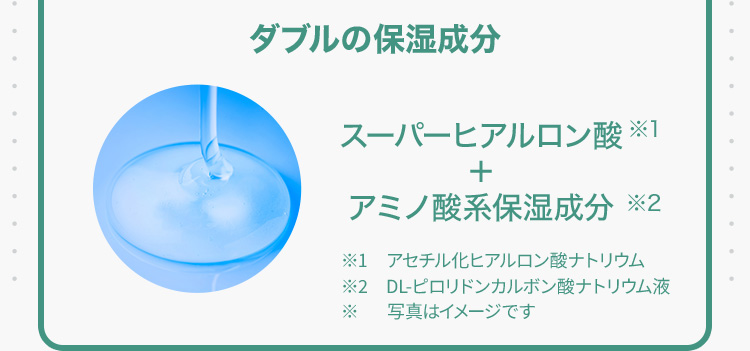 ダブルの保湿成分 スーパーヒアルロン酸※1＋アミノ酸系保湿成分※2 ※1アセチル化ヒアルロン酸ナトリウム ※2DL-ピロリドンカルボン酸ナトリウム液 ※写真はイメージです
