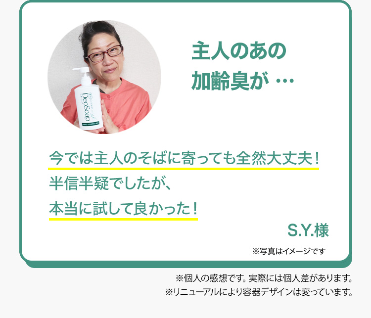 主人のあの加齢臭が …主人のそばに寄っても全然大丈夫！とっても満足しています。 S.Y.様 ※個人の感想です。実感には個人差があります。