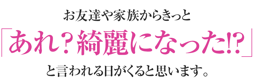 お友達や家族からきっとあれ？若くなった!?と言われる日がくると思います。