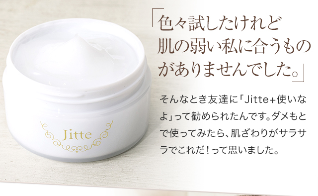 色々試したけれど肌の弱い私に合うものがありませんでした。 そんなとき友達に「Jitte+使いなよ」って勧められたんです。ダメもとで使ってみたら、肌触りがサラサラなのに凄い潤っている感じがしてこれだ︕って思いました。