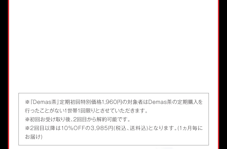 ※『Demas茶』定期初回特別価格1,480円の対象者はDemas茶の定期購入を行ったことがないお1人様1回限りとさせていただきます。