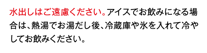 水出しはご遠慮ください。アイスでお飲みになる場合は、熱湯でお湯だし後、冷蔵庫や氷を入れて冷やしてお飲みください。