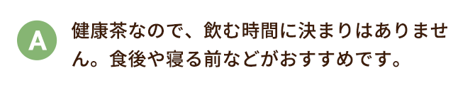 健康茶なので、飲む時間に決まりはありません。食後や寝る前などがおすすめです。