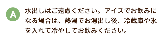 水出しはご遠慮ください。アイスでお飲みになる場合は、熱湯でお湯出し後、冷蔵庫や氷を入れて冷やしてお飲みください。