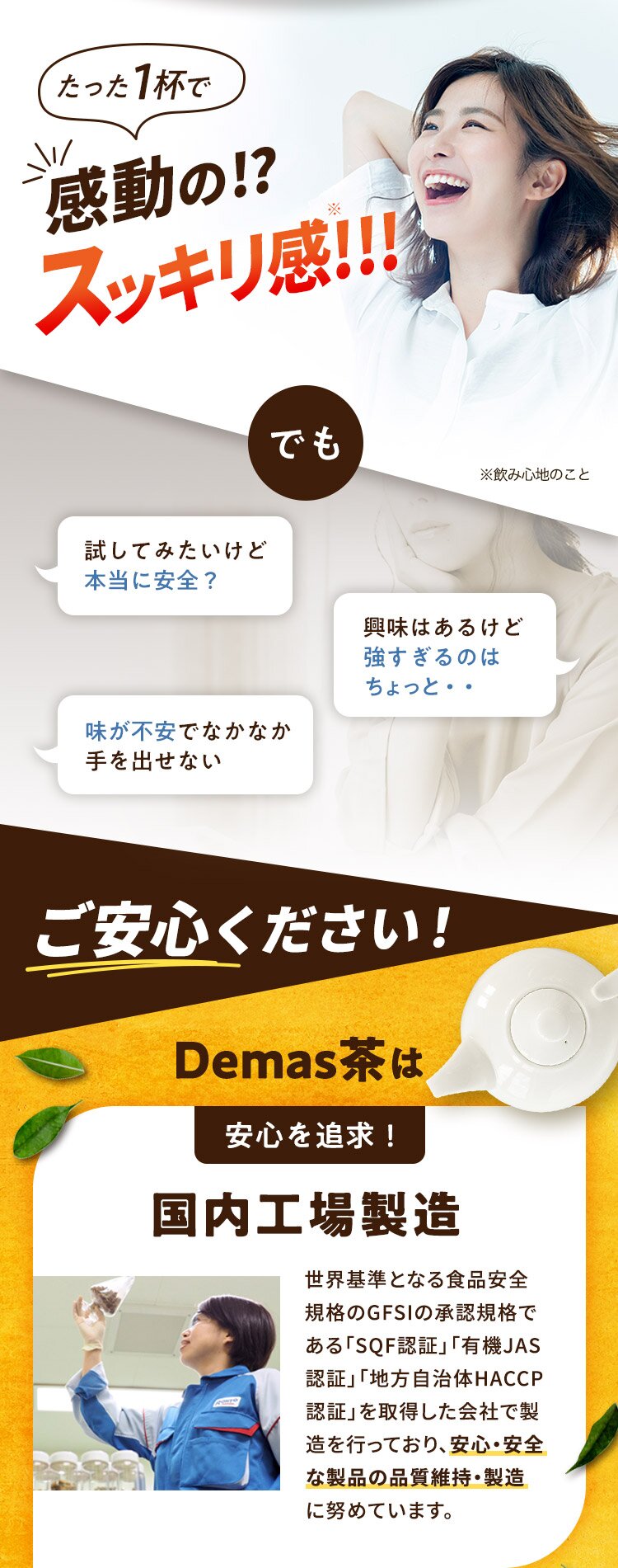 たった1杯で 感動の!? スッキリ感!!! でも ※飲み心地のこと 試してみたいけど 本当に安全？ 興味はあるけど 強すぎるのは ちょっと・・ 味が不安でなかなか 手を出せない ご安心ください！ Demas茶は 安心を追求！ 国内工場製造 世界基準となる食品安全規格のGFSIの承認規格である「SQF認証」「有機JAS認証」「地方自治体HACCP認証」を取得した会社で製造を行っており、安心・安全な製品の品質維持・製造に努めています。