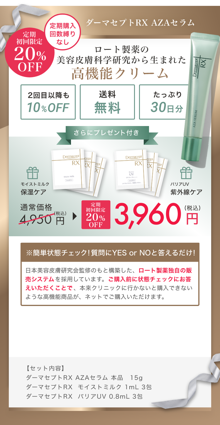 ダーマセプトRX AZAセラム 定期購入回数縛りなし定期初回限定20%OFF ロート製薬の美容皮膚科学研究から生まれた高機能クリーム2回目以降も 10%OFF 送料無料 たっぷり30日分さらにプレゼント付き モイストミルク保湿ケア 通常価格4,950円(税込) 定期初回限定 20％OFF 3,960円(税込) バリアUV紫外線ケア ※簡単状態チェック! 質問にYES or NOと答えるだけ! 日本美容皮膚研究会監修のもと構築した、ロート製薬独自の販売システムを採用しています。ご購入前に状態チェックにお答えいただくことで、本来クリニックに行かないと購入できないような高機能商品が、ネットでご購入いただけます。【セット内容】ダーマセプトRX AZAセラム 本品 15g ダーマセプトRX  モイストミルク 1mL 3包 ダーマセプトRX  バリアUV 0.8mL 3包