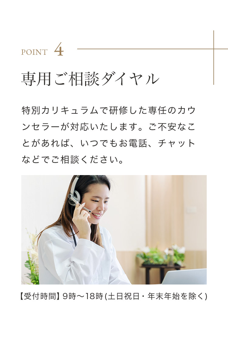 POINT 4 専用ご相談ダイヤル 特別カリキュラムで研修した専任のカウンセラーが対応いたします。ご不安なことがあれば、いつでもお電話、チャットなどでご相談ください。【受付時間】9時～18時(土日祝日・年末年始を除く)