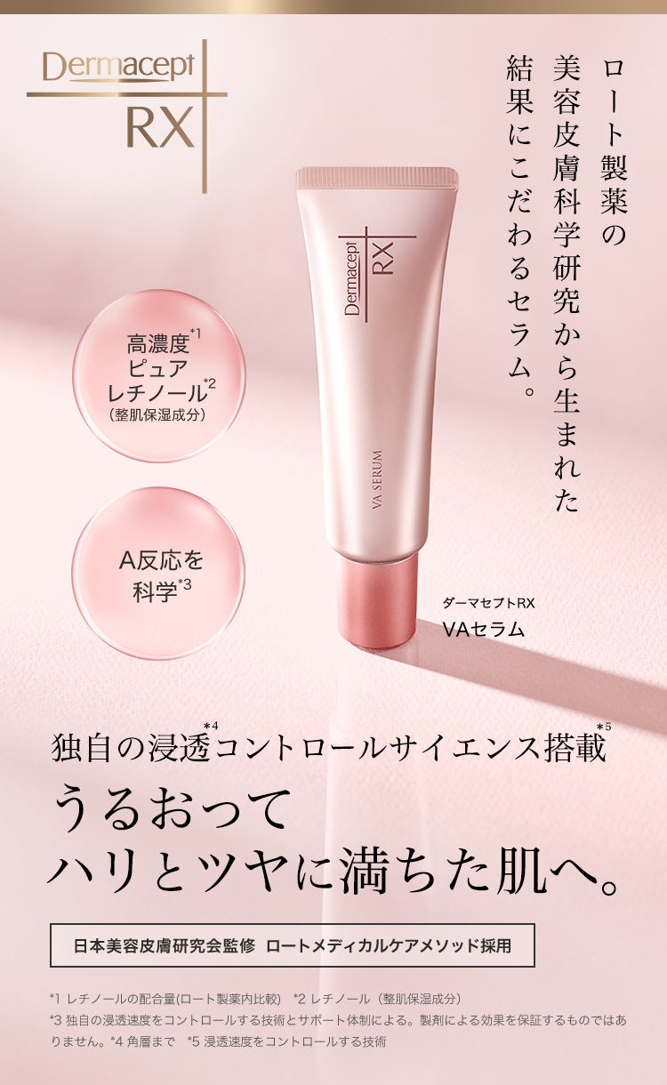 ロート製薬の美容皮膚科学研究から生まれた 結果にこだわるセラム。 高濃度*1 ピュアレチノール*2(整肌保湿成分)A反応を科学*3 ダーマセプトRX VAセラム 独自の浸透*4コントロールサイエンス搭載*5 うるおってハリとツヤに満ちた肌へ。日本美容皮膚研究会監修 ロートメディカルケアメソッド採用 *1 レチノールの配合量(ロート製薬内比較) *2 レチノール(整肌保湿成分) *3 独自の浸透速度をコントロールする技術とサポート体制による。製剤による効果を保証するものではありません。*4 角層まで *5 浸透速度をコントロールする技術