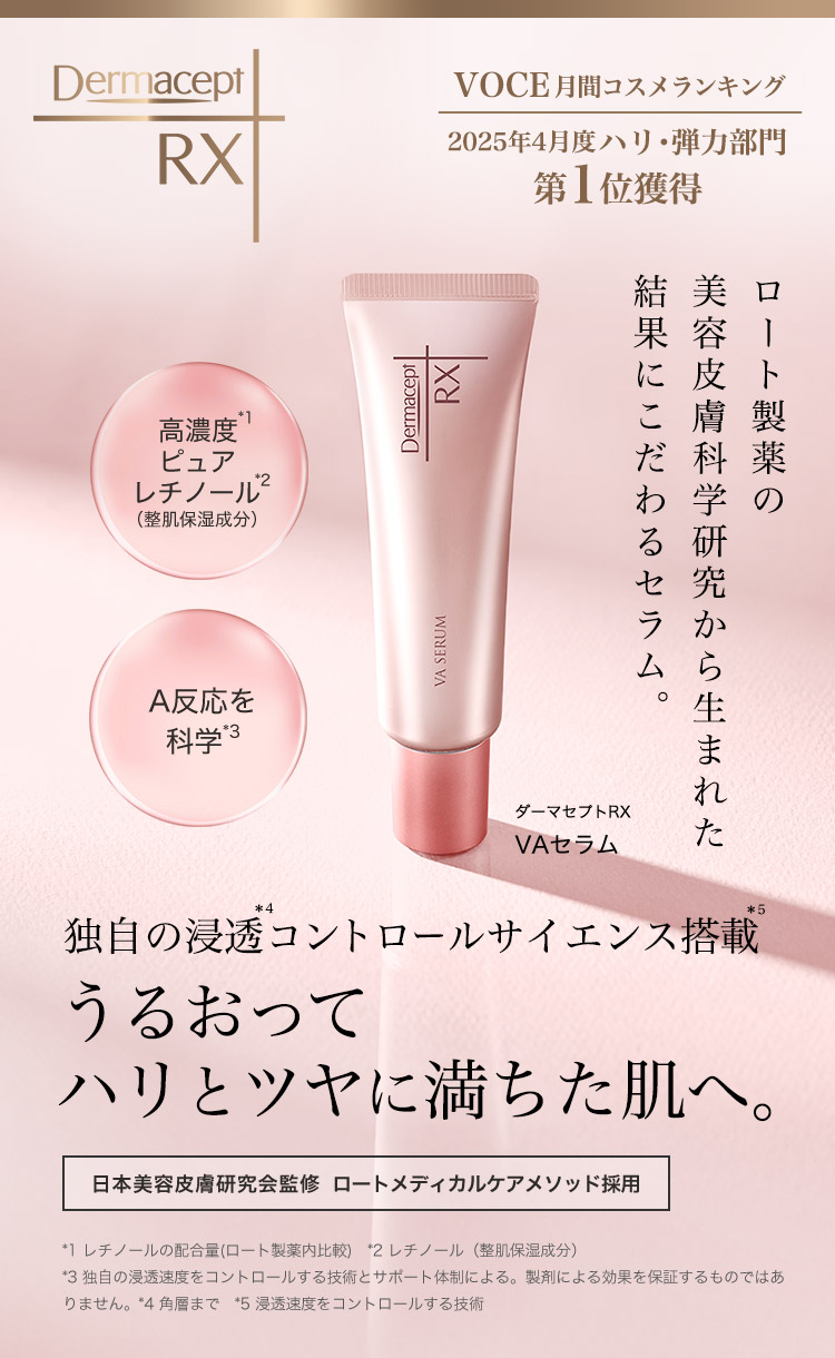 VOCE 月間コスメランキング 第1位獲得 2025年4月度 ロート製薬の美容皮膚科学研究から生まれた 結果にこだわるセラム。 高濃度*1 ピュアレチノール*2（整肌保湿成分）A反応を科学*3 ダーマセプトRX VAセラム 独自の浸透＊4コントロールサイエンス搭載＊5 うるおってハリとツヤに満ちた肌へ。日本美容皮膚研究会監修  ロートメディカルケアメソッド採用 *1 レチノールの配合量(ロート製薬内比較)　*2 レチノール（整肌保湿成分） *3 独自の浸透速度をコントロールする技術とサポート体制による。製剤による効果を保証するものではありません。*4 角層まで　*5 浸透速度をコントロールする技術