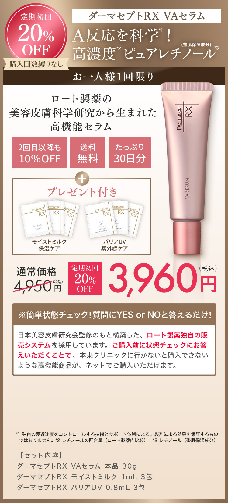 定期初回 20% OFF ダーマセプトRX VAセラム A反応を科学！高濃度ピュアレチノール (整肌保湿成分) お一人様1回限り ロート製薬の美容皮膚科学研究から生まれた高機能セラム 2回目以降も10％OFF 送料無料 たっぷり30日分 プレゼント付き モイストミルク保湿ケア バリアUV紫外線ケア 通常価格4,950円(税込) 定期初回20%OFF 3,960円(税込) *1 独自の浸透速度をコントロールする技術とサポート体制による。製剤による効果を保証するものではありません。*2 レチノールの配合量（ロート製薬内比較）*3 レチノール（整肌保湿成分）