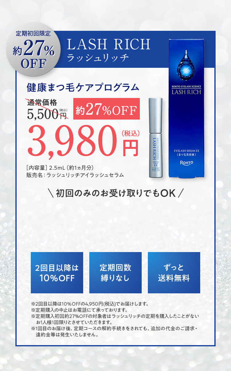 定期初回限定約 27% OFF LASH RICH ラッシュリッチ 健康まつ毛ケアプログラム 通常価格 5,500（税込） 円 約27%OFF 3,980（税込） 円 ［内容量］2.5mL（約1ヵ月分） 販売名：ラッシュリッチアイラッシュセラム 初回のみのお受け取りでもOK 2回目以降は 10％OFF 定期回数 縛りなし ずっと 送料無料