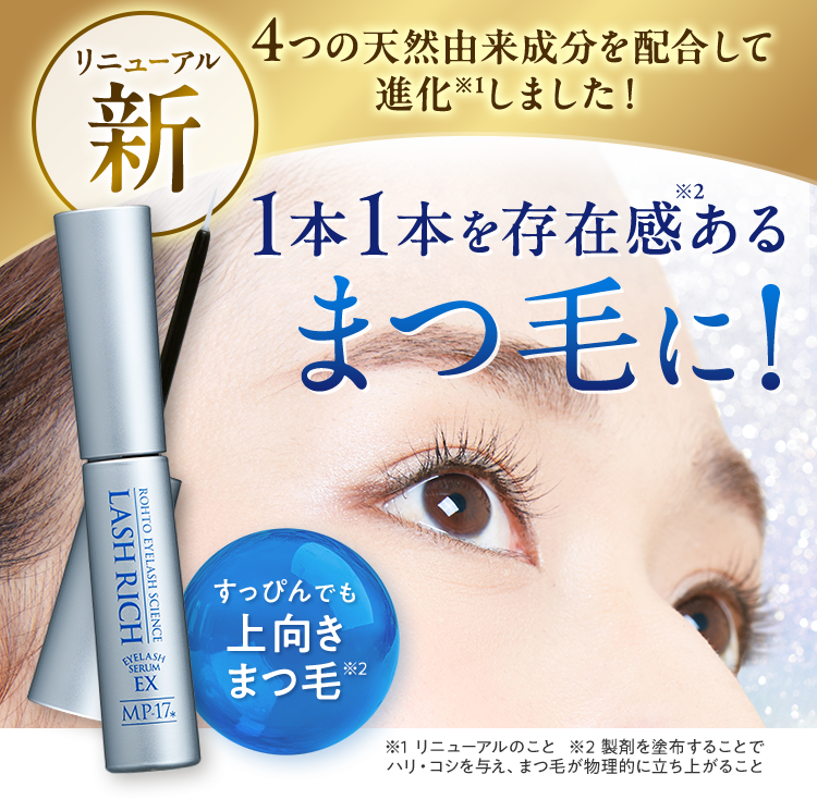 リニューアル新 4つの天然由来成分を配合して進化※1しました！ 1本1本を存在感※2ある まつ毛に! すっぴんでも上向きまつ毛※2 ※1 リニューアルのこと　※2 製剤を塗布することでハリ・コシを与え、まつ毛が物理的に立ち上がること