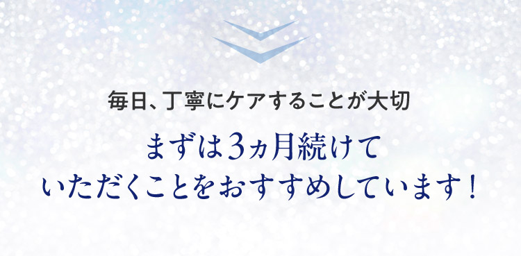 毎日、丁寧にケアすることが大切まずは3ヵ月続けていただくことをおすすめしています！