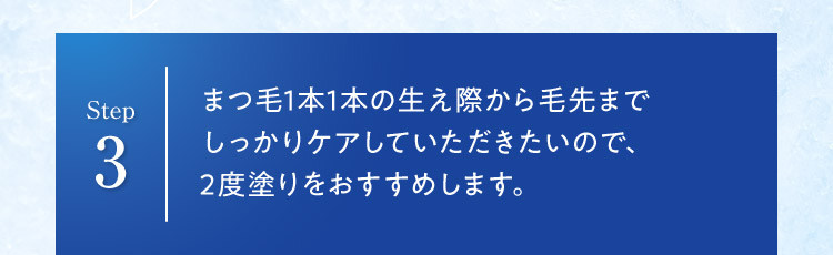 Step 3 まつ毛1本1本の生え際から毛先まで しっかりケアしていただきたいので、 2度塗りをおすすめします。 