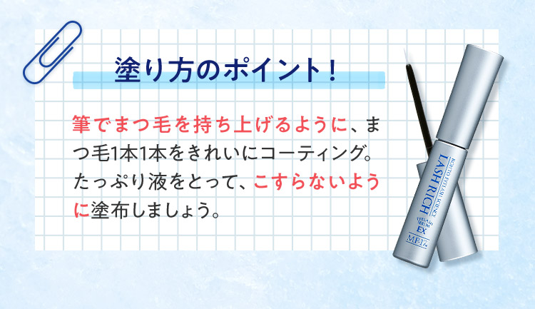 塗り方のポイント！筆でまつ毛を持ち上げるように、まつ毛1本1本をきれいにコーティング。たっぷり液をとって、こすらないように塗布しましょう。