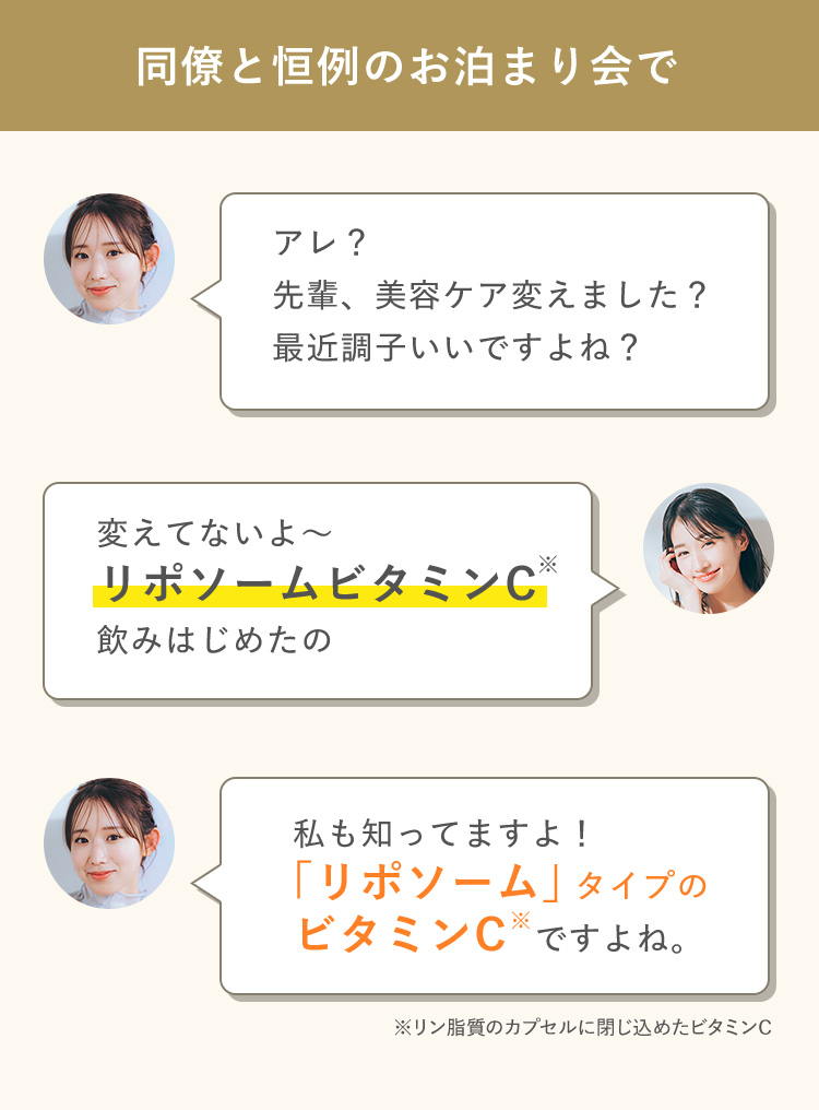 同僚と恒例のお泊まり会で アレ？先輩、美容ケア変えました？最近調子いいですよね？ 変えてないよ～リポソームビタミンC飲みはじめたの 私も知ってますよ！「リポソーム」タイプのビタミンC※ですよね。※リン脂質のカプセルに閉じ込めたビタミンC