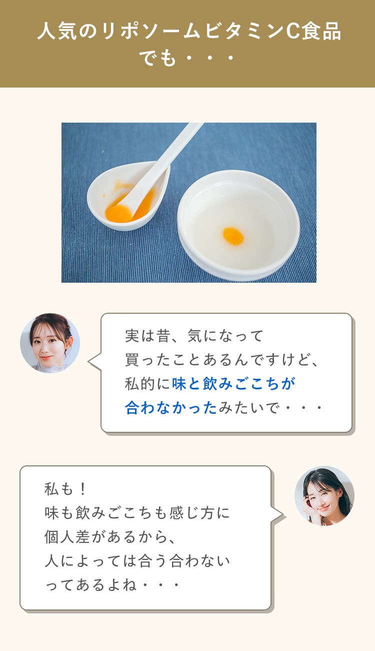 人気のリポソームビタミンC食品 でも・・・ 実は昔、気になって 買ったことあるんですけど、 私的に味と飲みごこちが 合わなかったみたいで・・・  私も！ 味も飲みごこちも感じ方に 個人差があるから、 人によっては合う合わない ってあるよね・・・ 