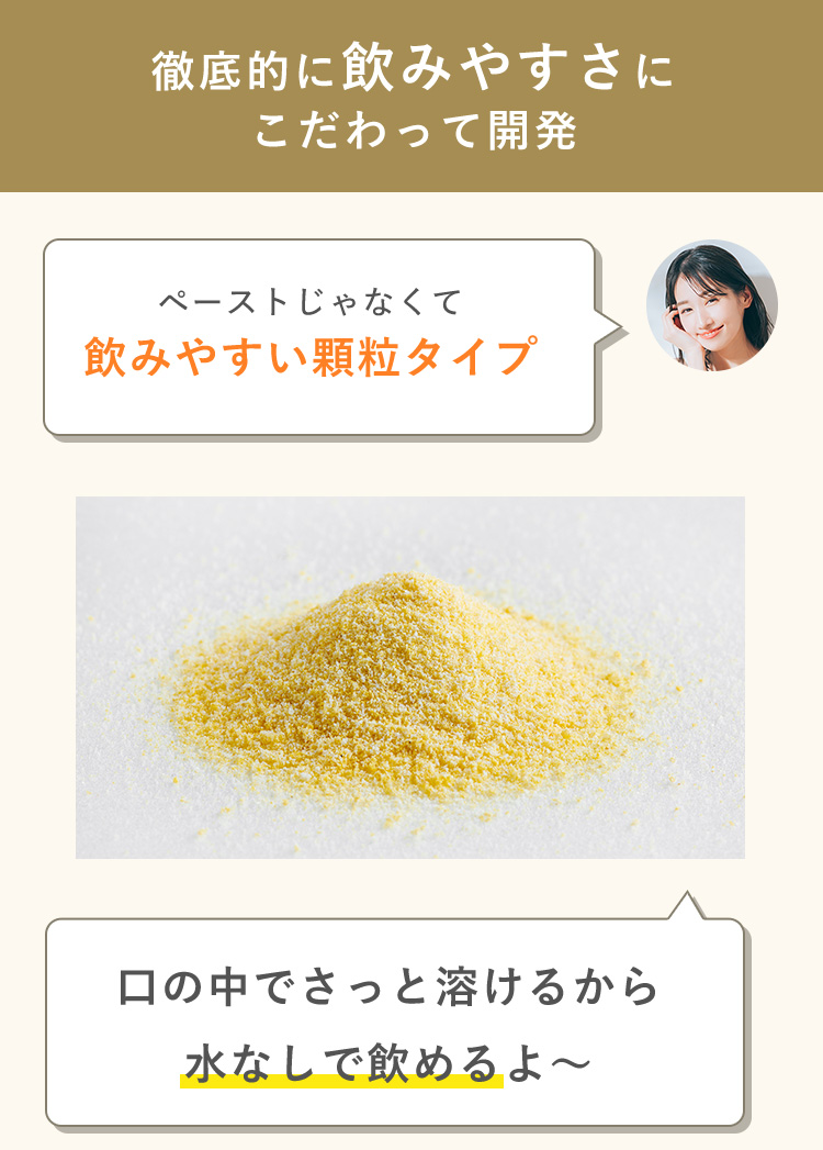 徹底的に飲みやすさに こだわって開発 ペーストじゃなくて 飲みやすい顆粒タイプ 口の中でさっと溶けるから 水なしで飲めるよ～