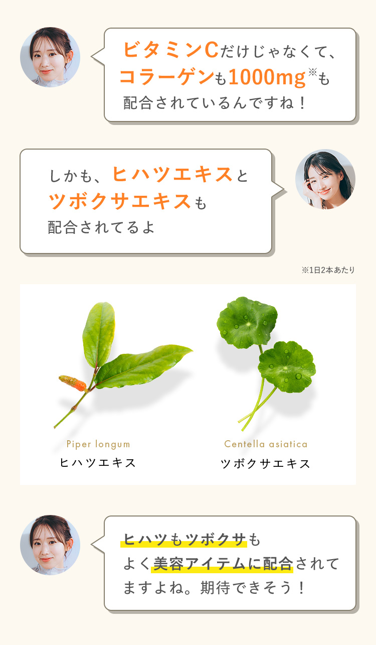 ビタミンCだけじゃなくて、コラーゲンも1000mg*も配合されているんですね！ しかも、ヒハツエキスと ツボクサエキスも 配合されてるよ ※1日2本あたり Piper longum ヒハツエキス Centella asiatica ツボクサエキス ヒハツもツボクサも よく美容アイテムに配合されて ますよね。期待できそう！