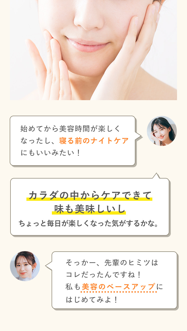 始めてから美容時間が楽しくなったし、寝る前のナイトケアにもいいみたい！ カラダの中からケアできて味も美味しいしちょっと毎日が楽しくなった気がするかな。そっかー、先輩のヒミツは コレだったんですね！ 私も美容のベースアップに はじめてみよ！ 