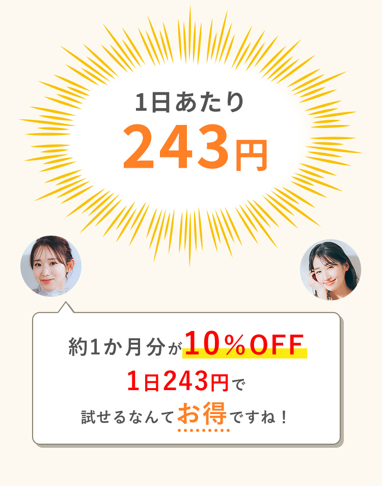 1日あたり 243円 約1か月分が10％OFF1日243円で試せるなんてお得ですね！ 