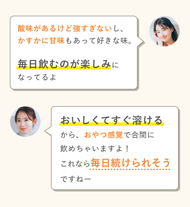 酸味があるけど強すぎないし、 かすかに甘味もあって好きな味。 毎日飲むのが楽しみになってるよ おいしくてすぐ溶ける から、おやつ感覚で合間に 飲めちゃいますよ！ これなら毎日続けられそう ですねー