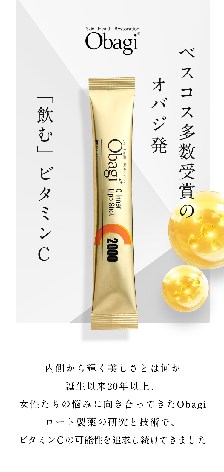 Skin Health Restoration Obagi「飲む」ビタミン オバジ発 ベスコス多数受賞の 内側から輝く美しさとは何か誕生以来20年以上、女性たちの悩みに向き合ってきたObagiロート製薬の研究と技術で、 ビタミンＣの可能性を追求し続けてきました