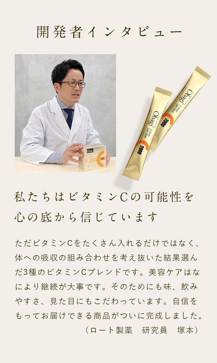 開発者インタビュー 私たちはビタミンCの可能性を心の底から信じています ただビタミンCをたくさん入れるだけではなく、体への吸収の組み合わせを考え抜いた結果選んだ3種のビタミンCブレンドです。美容ケアはなにより継続が大事です。そのためにも味、飲みやすさ、見た目にもこだわっています。自信をもってお届けできる商品がついに完成しました。（ロート製薬　研究員　塚本）