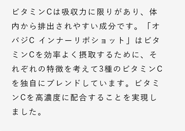 ビタミンCは吸収力に限りがあり、体内から排出されやすい成分です。「オバジC インナーリポショット」はビタミンCを効率よく摂取するために、それぞれの特徴を考えて3種のビタミンCを独自にブレンドしています。ビタミンCを高濃度に配合することを実現しました。