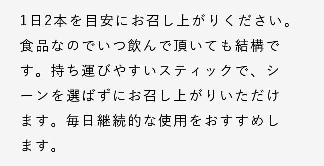 1日2本を目安にお召し上がりください。食品なのでいつ飲んで頂いても結構です。持ち運びやすいスティックで、シーンを選ばずにお召し上がりいただけます。毎日継続的な使用をおすすめします。