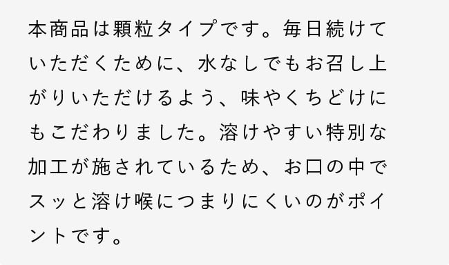 本商品は顆粒タイプです。毎日続けていただくために、水なしでもお召し上がりいただけるよう、味やくちどけにもこだわりました。溶けやすい特別な加工が施されているため、お口の中でスッと溶け喉につまりにくいのがポイントです。