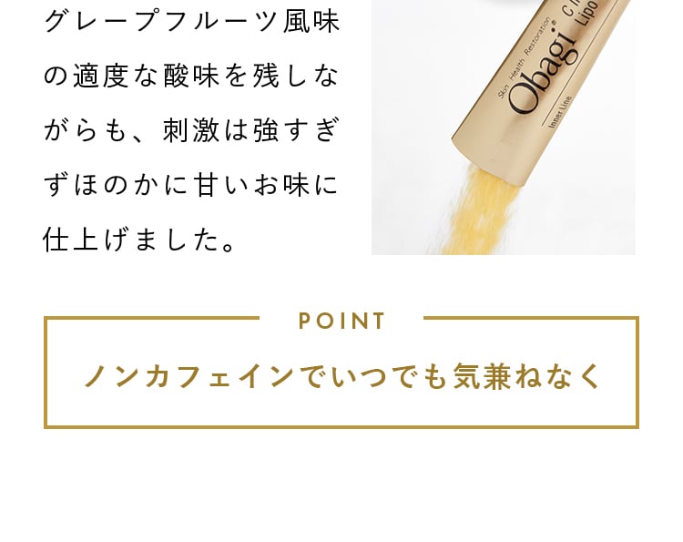グレープフルーツ風味の適度な酸味を残しながらも、刺激は強すぎずほのかに甘いお味に仕上げました。 POINT ノンカフェインでいつでも気兼ねなく