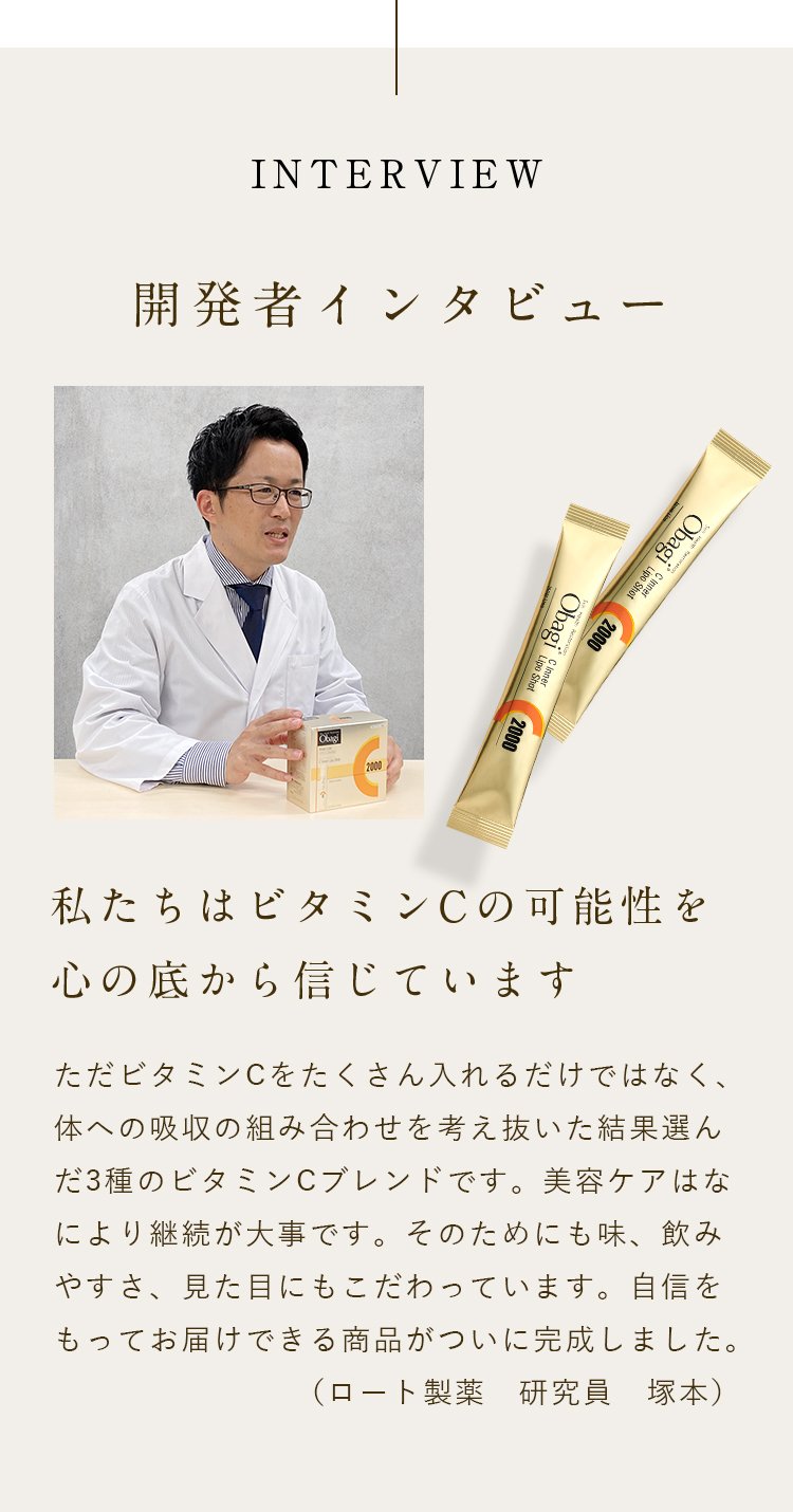 INTERVIEW 開発者インタビュー 私たちはビタミンCの可能性を心の底から信じています ただビタミンCをたくさん入れるだけではなく、体への吸収の組み合わせを考え抜いた結果選んだ3種のビタミンCブレンドです。美容ケアはなにより継続が大事です。そのためにも味、飲みやすさ、見た目にもこだわっています。自信をもってお届けできる商品がついに完成しました。（ロート製薬　研究員　塚本）