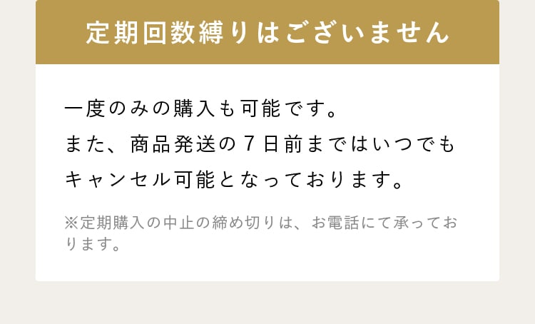 定期回数縛りはございません 一度のみの購入も可能です。また、商品発送の７日前まではいつでもキャンセル可能となっております。 ※定期購入の中止の締め切りは、お電話にて承っております。