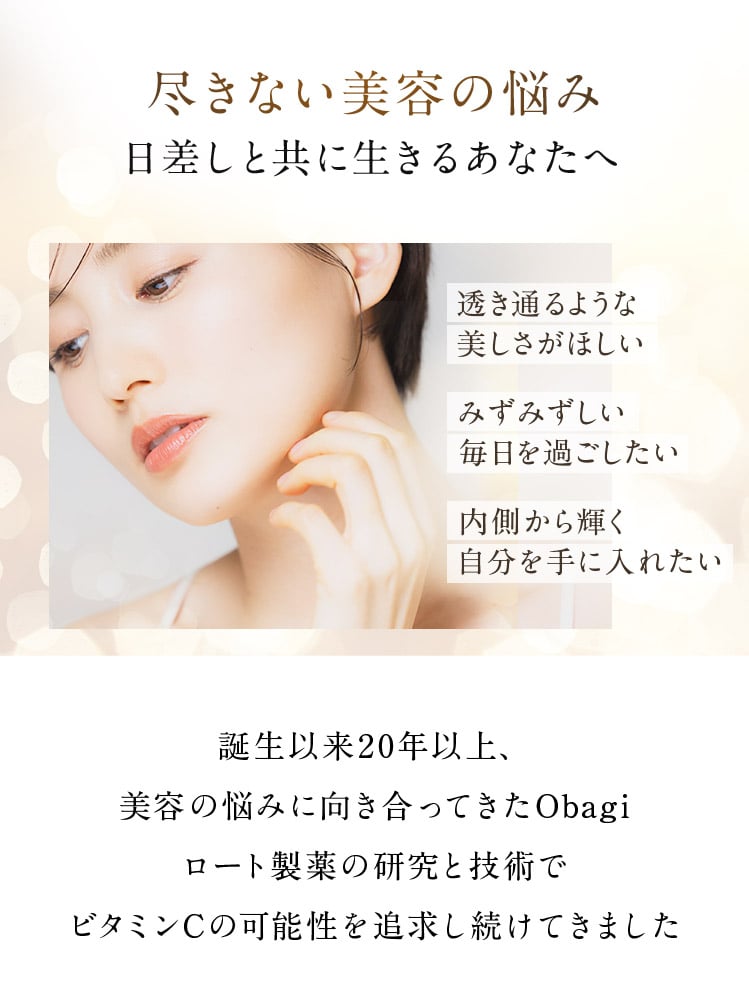 尽きない美容の悩み 日差しと共に生きるあなたへ 透き通るような美しさがほしい みずみずしい毎日を過ごしたい 内側から輝く自分を手に入れたい 誕生以来20年以上、 美容の悩みに向き合ってきたObagiロート製薬の研究と技術でビタミンCの可能性を追求し続けてきました