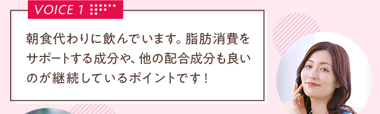 VOICE 1 朝食代わりに飲んでいます。脂肪消費をサポートする成分や、他の配合成分も良いのが継続しているポイントです！