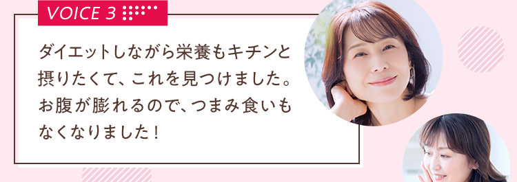 VOICE 3 ダイエットしながら栄養もキチンと摂りたくて、これを見つけました。お腹が膨れるので、つまみ食いもなくなりました！