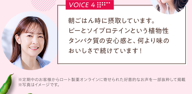 VOICE 4 朝ごはん時に摂取しています。ピーとソイプロテインという植物性タンパク質の安心感と、何より味のおいしさで続けています！※定期中のお客様からロート製薬オンラインに寄せられた好意的なお声を一部抜粋して掲載 ※写真はイメージです。
